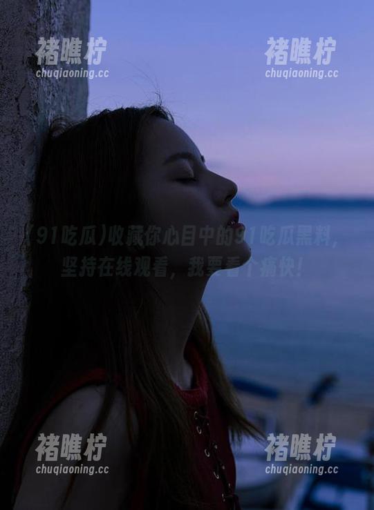 收藏你心目中的91吃瓜黑料，坚持在线观看，我要看个痛快！