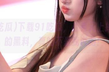 下载91吃瓜，看看天上掉下来的黑料，真的不是我说的！