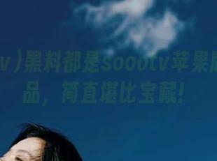 黑料都是soootv苹果版里的藏品，简直堪比宝藏！