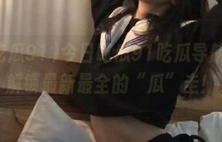 今日吃瓜91吃瓜导航，一键解锁最新最全的“瓜”圭！