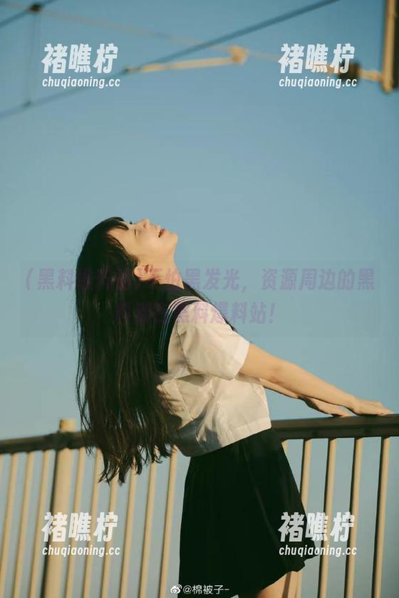 不怕黑发光，资源周边的黑料都在黑料爆料站！