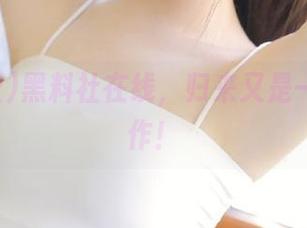 黑料社在线，归来又是一波神操作！