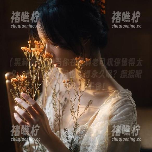 当你在黑料老司机停留得太久，是否感觉时间也变得永久呢？擦擦眼角，感觉满是干货！